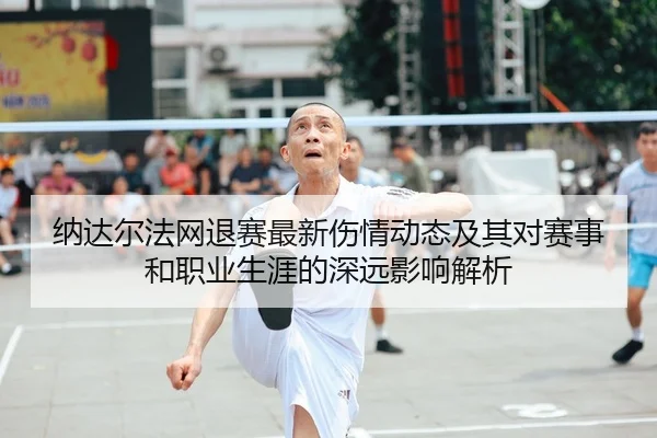 纳达尔法网退赛最新伤情动态及其对赛事和职业生涯的深远影响解析（JIUYOU SPORTS）